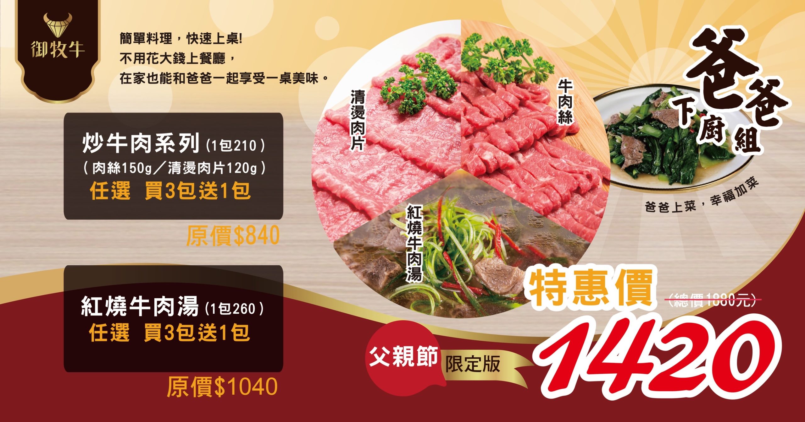 父親節限定爸爸下廚組|炒牛肉與紅燒牛肉湯優惠組 御牧牛父親節爸爸下廚組,炒牛肉系列原價840元、紅燒牛肉湯系列原價1040元,總原價1880元優惠價1420元。產銷履歷CAS雙驗證台灣牛肉品牌深得推薦。